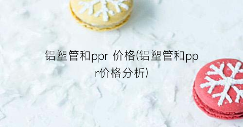 铝塑管和ppr 价格(铝塑管和ppr价格分析)